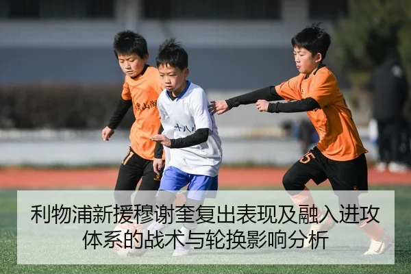 利物浦新援穆谢奎复出表现及融入进攻体系的战术与轮换影响分析