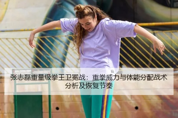 张志磊重量级拳王卫冕战：重拳威力与体能分配战术分析及恢复节奏