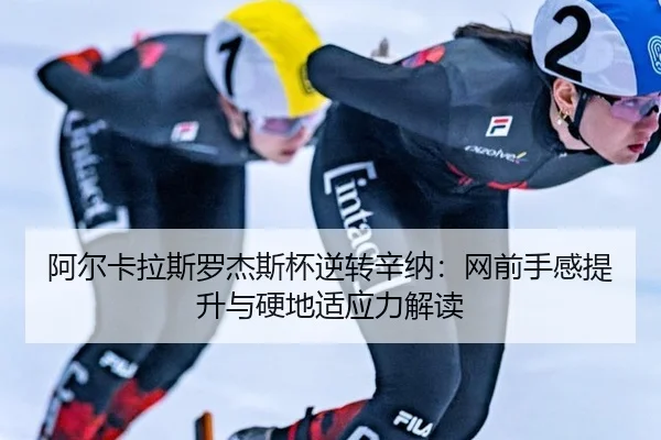 阿尔卡拉斯罗杰斯杯逆转辛纳：网前手感提升与硬地适应力解读